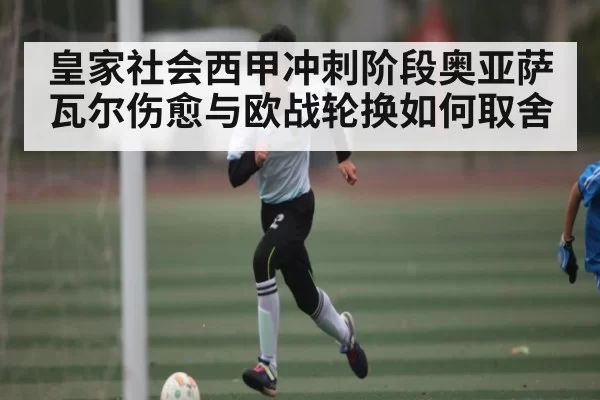 皇家社会西甲冲刺阶段奥亚萨瓦尔伤愈与欧战轮换如何取舍