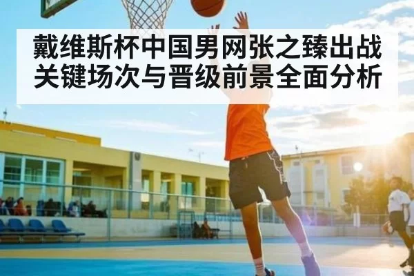 戴维斯杯中国男网张之臻出战关键场次与晋级前景全面分析